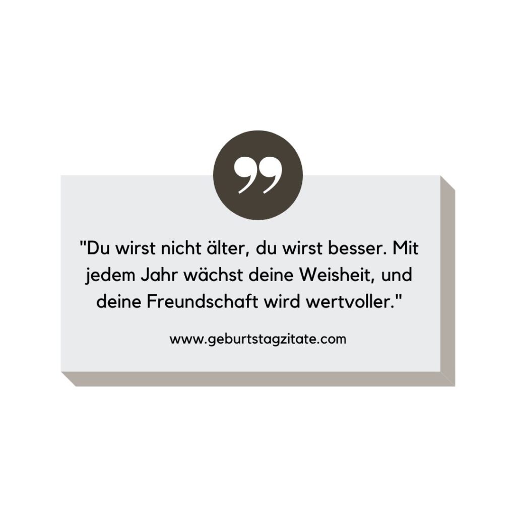 Du wirst nicht älter, du wirst besser. Mit jedem Jahr wächst deine Weisheit, und deine Freundschaft wird wertvoller